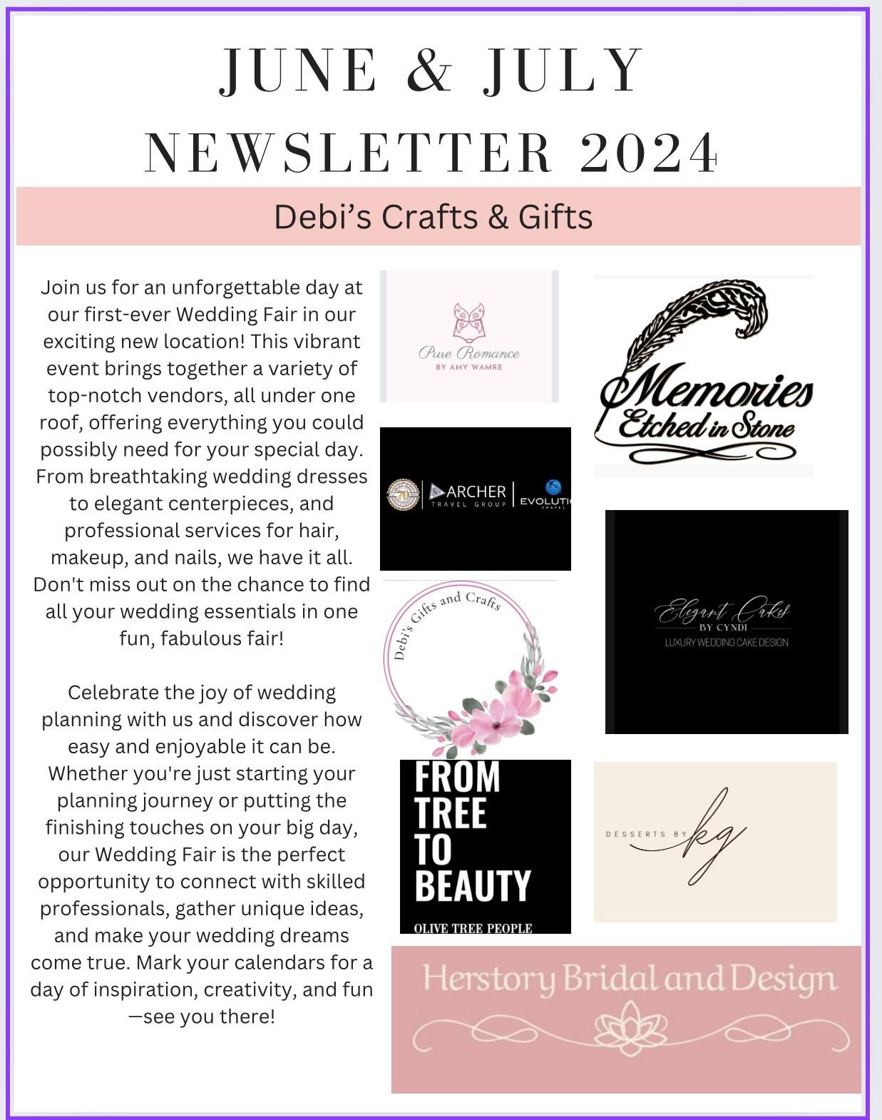 
JUNE & JULY NEWSLETTER 2024
Debi's Crafts & Gifts
Join us for an unforgettable day at our first-ever Wedding Fair in our exciting new location! This vibrant event brings together a variety of top-notch vendors, all under one roof, offering everything you could possibly need for your special day. From breathtaking wedding dresses
to elegant centerpieces, and professional services for hair, makeup, and nails, we have it all. Don't miss out on the chance to find all your wedding essentials in one
fun, fabulous fair!
Celebrate the joy of wedding planning with us and discover how
easy and enjoyable it can be. Whether you're just starting your planning journey or putting the finishing touches on your big day, our Wedding Fair is the perfect opportunity to connect with skilled professionals, gather unique ideas, and make your wedding dreams come true. Mark your calendars for a day of inspiration, creativity, and fun -see you there!